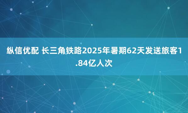 纵信优配 长三角铁路2025年暑期62天发送旅客1.84亿人次