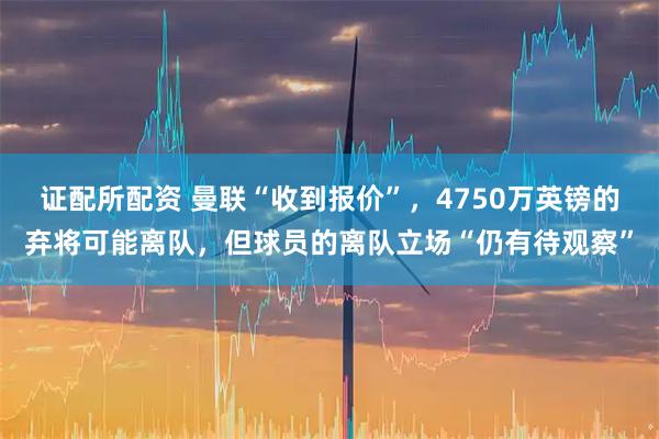 证配所配资 曼联“收到报价”，4750万英镑的弃将可能离队，但球员的离队立场“仍有待观察”