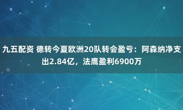 九五配资 德转今夏欧洲20队转会盈亏：阿森纳净支出2.84亿，法鹰盈利6900万