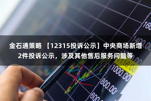 金石通策略 【12315投诉公示】中央商场新增2件投诉公示，涉及其他售后服务问题等