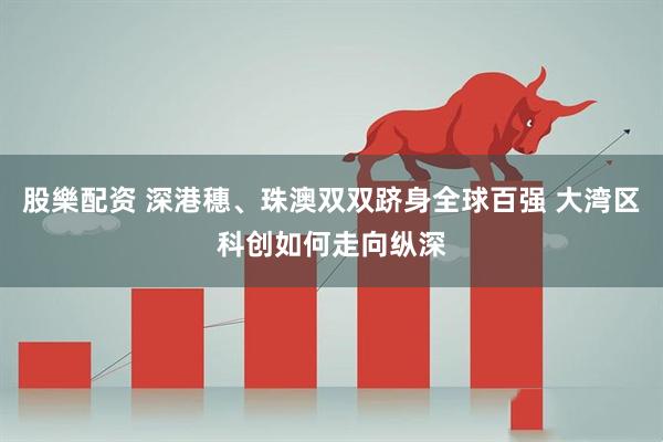 股樂配资 深港穗、珠澳双双跻身全球百强 大湾区科创如何走向纵深