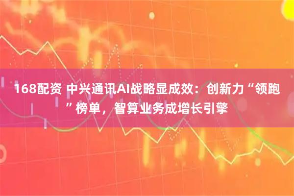 168配资 中兴通讯AI战略显成效：创新力“领跑”榜单，智算业务成增长引擎