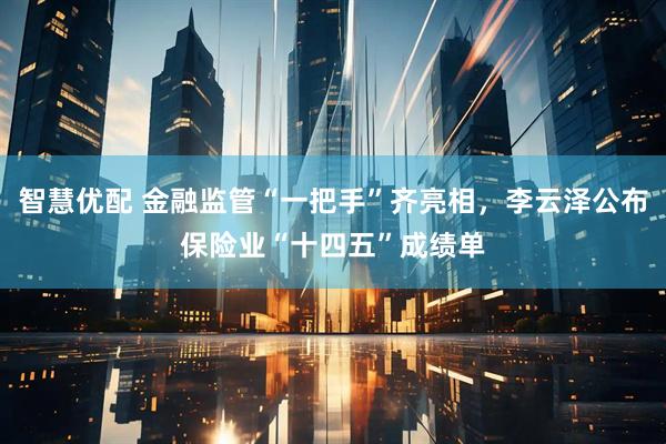 智慧优配 金融监管“一把手”齐亮相，李云泽公布保险业“十四五”成绩单