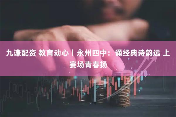 九谦配资 教育动心丨永州四中：诵经典诗韵远 上赛场青春扬