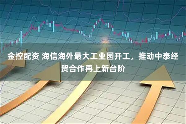 金控配资 海信海外最大工业园开工,推动中泰经贸合作再上新台阶