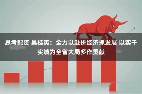 思考配资 吴桂英:全力以赴拼经济抓发展 以实干实绩为全省大局多作贡献