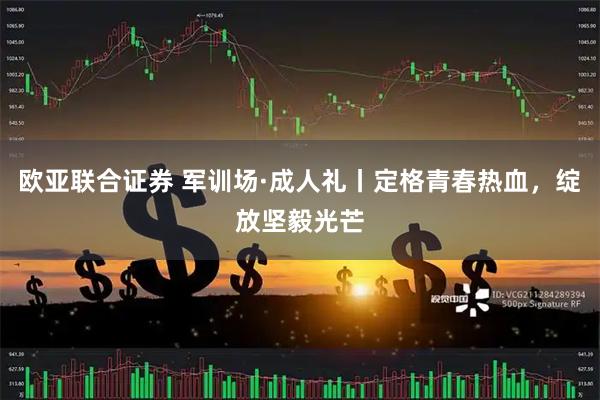 欧亚联合证券 军训场·成人礼丨定格青春热血，绽放坚毅光芒