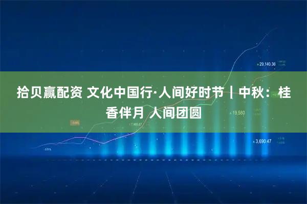 拾贝赢配资 文化中国行&#183;人间好时节｜中秋：桂香伴月 人间团圆