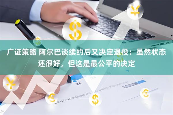 广证策略 阿尔巴谈续约后又决定退役：虽然状态还很好，但这是最公平的决定
