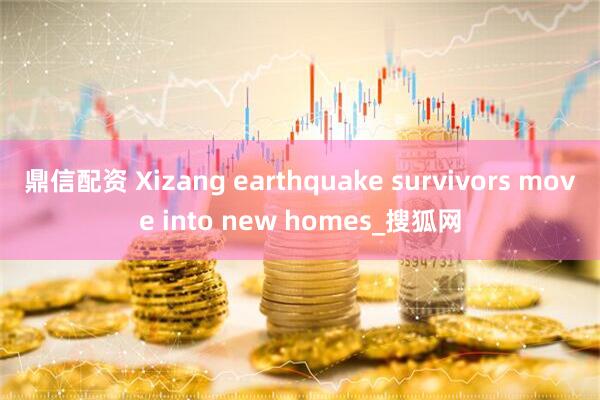 鼎信配资 Xizang earthquake survivors move into new homes_搜狐网