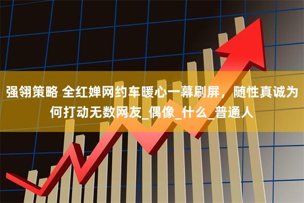 强翎策略 全红婵网约车暖心一幕刷屏,随性真诚为何打动无数网友_偶像_什么_普通人