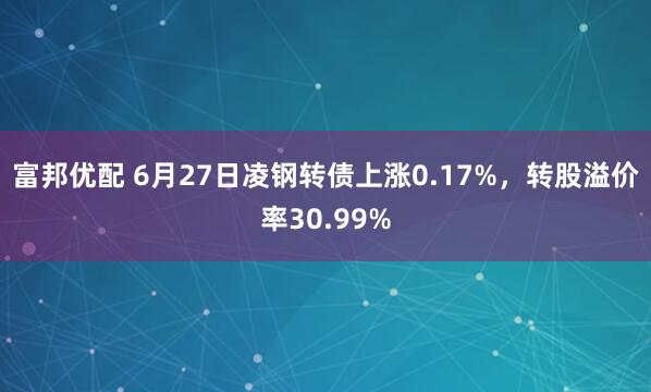 富邦优配 6月27日凌钢转债上涨0.17%，转股溢价率30.99%