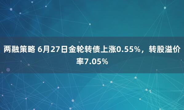 两融策略 6月27日金轮转债上涨0.55%，转股溢价率7.05%