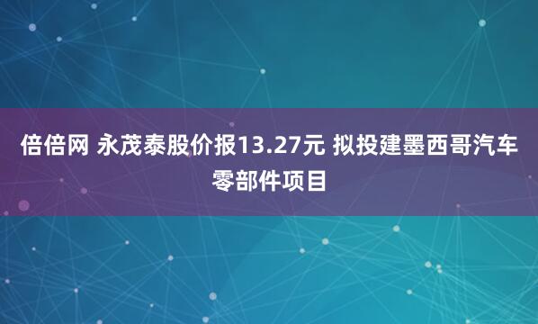 倍倍网 永茂泰股价报13.27元 拟投建墨西哥汽车零部件项目