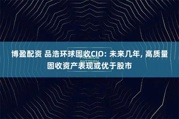 博盈配资 品浩环球固收CIO: 未来几年, 高质量固收资产表现或优于股市