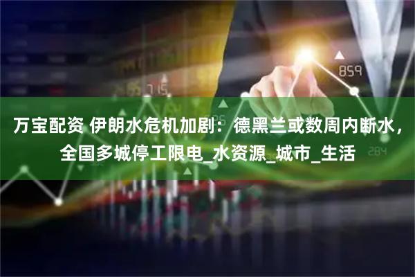 万宝配资 伊朗水危机加剧：德黑兰或数周内断水，全国多城停工限电_水资源_城市_生活