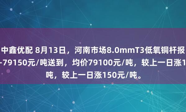 中鑫优配 8月13日，河南市场8.0mmT3低氧铜杆报价79050-79150元/吨送到，均价79100元/吨，较上一日涨150元/吨。