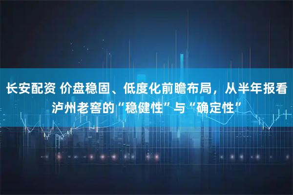 长安配资 价盘稳固、低度化前瞻布局，从半年报看泸州老窖的“稳健性”与“确定性”