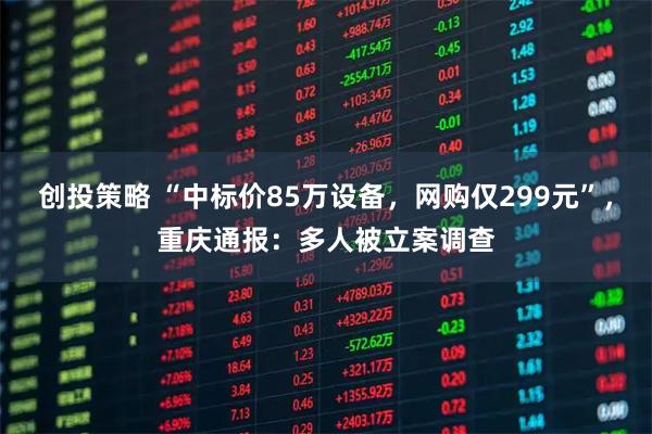创投策略 “中标价85万设备，网购仅299元”，重庆通报：多人被立案调查