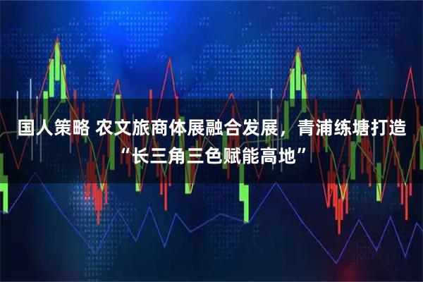 国人策略 农文旅商体展融合发展，青浦练塘打造“长三角三色赋能高地”