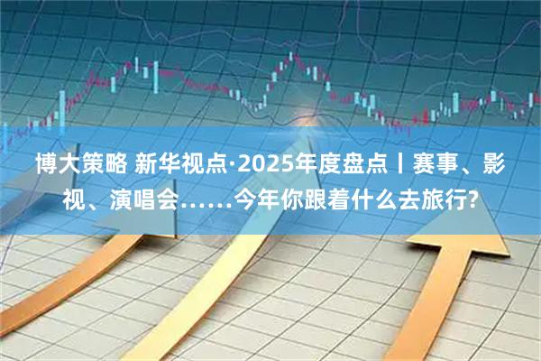 博大策略 新华视点·2025年度盘点丨赛事、影视、演唱会……今年你跟着什么去旅行?